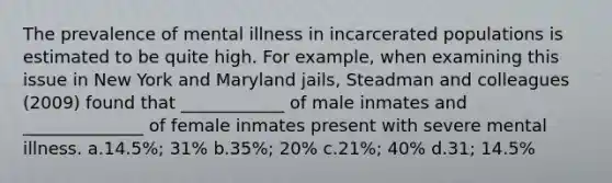 The prevalence of mental illness in incarcerated populations is estimated to be quite high. For example, when examining this issue in New York and Maryland jails, Steadman and colleagues (2009) found that ____________ of male inmates and ______________ of female inmates present with severe mental illness. a.14.5%; 31% b.35%; 20% c.21%; 40% d.31; 14.5%