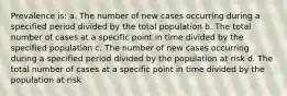 Prevalence is: a. The number of new cases occurring during a specified period divided by the total population b. The total number of cases at a specific point in time divided by the specified population c. The number of new cases occurring during a specified period divided by the population at risk d. The total number of cases at a specific point in time divided by the population at risk