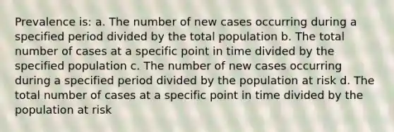 Prevalence is: a. The number of new cases occurring during a specified period divided by the total population b. The total number of cases at a specific point in time divided by the specified population c. The number of new cases occurring during a specified period divided by the population at risk d. The total number of cases at a specific point in time divided by the population at risk