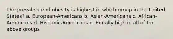 The prevalence of obesity is highest in which group in the United States? a. European-Americans b. Asian-Americans c. African-Americans d. Hispanic-Americans e. Equally high in all of the above groups