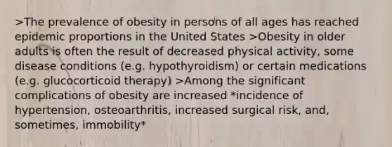 >The prevalence of obesity in persons of all ages has reached epidemic proportions in the United States >Obesity in older adults is often the result of decreased physical activity, some disease conditions (e.g. hypothyroidism) or certain medications (e.g. glucocorticoid therapy) >Among the significant complications of obesity are increased *incidence of hypertension, osteoarthritis, increased surgical risk, and, sometimes, immobility*