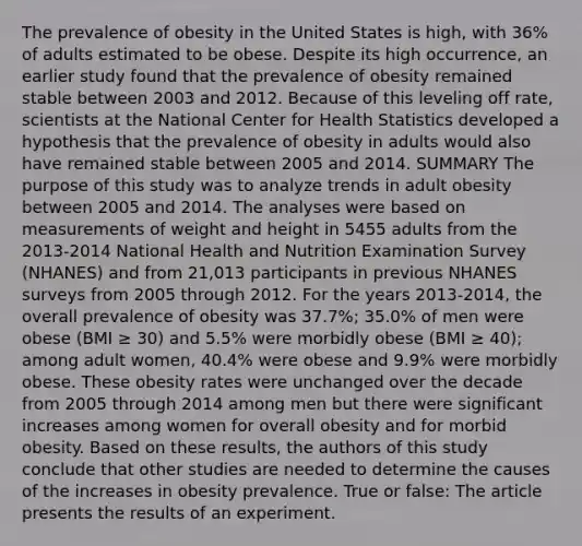 The prevalence of obesity in the United States is high, with 36% of adults estimated to be obese. Despite its high occurrence, an earlier study found that the prevalence of obesity remained stable between 2003 and 2012. Because of this leveling off rate, scientists at the National Center for Health Statistics developed a hypothesis that the prevalence of obesity in adults would also have remained stable between 2005 and 2014. SUMMARY The purpose of this study was to analyze trends in adult obesity between 2005 and 2014. The analyses were based on measurements of weight and height in 5455 adults from the 2013-2014 National Health and Nutrition Examination Survey (NHANES) and from 21,013 participants in previous NHANES surveys from 2005 through 2012. For the years 2013-2014, the overall prevalence of obesity was 37.7%; 35.0% of men were obese (BMI ≥ 30) and 5.5% were morbidly obese (BMI ≥ 40); among adult women, 40.4% were obese and 9.9% were morbidly obese. These obesity rates were unchanged over the decade from 2005 through 2014 among men but there were significant increases among women for overall obesity and for morbid obesity. Based on these results, the authors of this study conclude that other studies are needed to determine the causes of the increases in obesity prevalence. True or false: The article presents the results of an experiment.