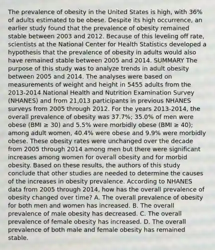 The prevalence of obesity in the United States is high, with 36% of adults estimated to be obese. Despite its high occurrence, an earlier study found that the prevalence of obesity remained stable between 2003 and 2012. Because of this leveling off rate, scientists at the National Center for Health Statistics developed a hypothesis that the prevalence of obesity in adults would also have remained stable between 2005 and 2014. SUMMARY The purpose of this study was to analyze trends in adult obesity between 2005 and 2014. The analyses were based on measurements of weight and height in 5455 adults from the 2013-2014 National Health and Nutrition Examination Survey (NHANES) and from 21,013 participants in previous NHANES surveys from 2005 through 2012. For the years 2013-2014, the overall prevalence of obesity was 37.7%; 35.0% of men were obese (BMI ≥ 30) and 5.5% were morbidly obese (BMI ≥ 40); among adult women, 40.4% were obese and 9.9% were morbidly obese. These obesity rates were unchanged over the decade from 2005 through 2014 among men but there were significant increases among women for overall obesity and for morbid obesity. Based on these results, the authors of this study conclude that other studies are needed to determine the causes of the increases in obesity prevalence. According to NHANES data from 2005 through 2014, how has the overall prevalence of obesity changed over time? A. The overall prevalence of obesity for both men and women has increased. B. The overall prevalence of male obesity has decreased. C. The overall prevalence of female obesity has increased. D. The overall prevalence of both male and female obesity has remained stable.