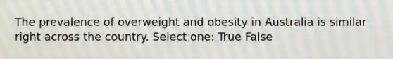 The prevalence of overweight and obesity in Australia is similar right across the country. Select one: True False