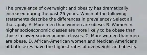 The prevalence of overweight and obesity has dramatically increased during the past 25 years. Which of the following statements describe the differences in prevalence? Select all that apply. A. More men than women are obese. B. Women in higher socioeconomic classes are more likely to be obese than those in lower socioeconomic classes. C. More women than men are obese. D. African-American women and Mexican Americans of both sexes have the highest rates of overweight and obesity.