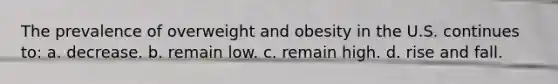 The prevalence of overweight and obesity in the U.S. continues to: a. decrease. b. remain low. c. remain high. d. rise and fall.