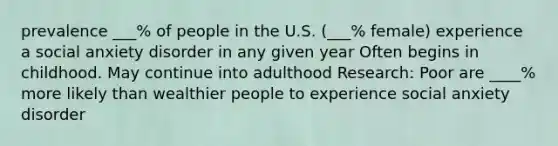 prevalence ___% of people in the U.S. (___% female) experience a social anxiety disorder in any given year Often begins in childhood. May continue into adulthood Research: Poor are ____% more likely than wealthier people to experience social anxiety disorder