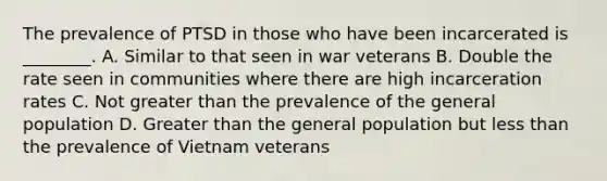 The prevalence of PTSD in those who have been incarcerated is ________. A. Similar to that seen in war veterans B. Double the rate seen in communities where there are high incarceration rates C. Not greater than the prevalence of the general population D. Greater than the general population but less than the prevalence of Vietnam veterans