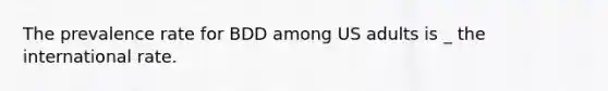 The prevalence rate for BDD among US adults is _ the international rate.