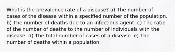 What is the prevalence rate of a disease? a) The number of cases of the disease within a specified number of the population. b) The number of deaths due to an infectious agent. c) The ratio of the number of deaths to the number of individuals with the disease. d) The total number of cases of a disease. e) The number of deaths within a population