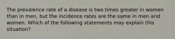 The prevalence rate of a disease is two times greater in women than in men, but the incidence rates are the same in men and women. Which of the following statements may explain this situation?