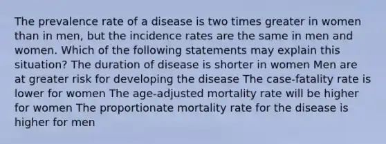 The prevalence rate of a disease is two times greater in women than in men, but the incidence rates are the same in men and women. Which of the following statements may explain this situation? The duration of disease is shorter in women Men are at greater risk for developing the disease The case-fatality rate is lower for women The age-adjusted mortality rate will be higher for women The proportionate mortality rate for the disease is higher for men