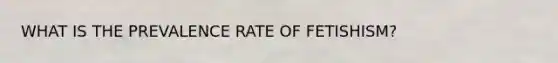 WHAT IS THE PREVALENCE RATE OF FETISHISM?