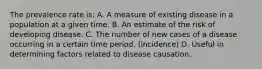 The prevalence rate is: A. A measure of existing disease in a population at a given time. B. An estimate of the risk of developing disease. C. The number of new cases of a disease occurring in a certain time period. (incidence) D. Useful in determining factors related to disease causation.