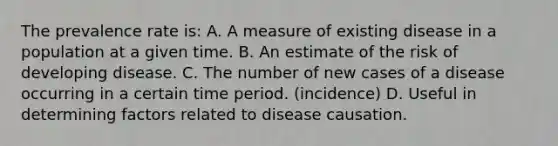 The prevalence rate is: A. A measure of existing disease in a population at a given time. B. An estimate of the risk of developing disease. C. The number of new cases of a disease occurring in a certain time period. (incidence) D. Useful in determining factors related to disease causation.