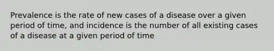 Prevalence is the rate of new cases of a disease over a given period of time, and incidence is the number of all existing cases of a disease at a given period of time