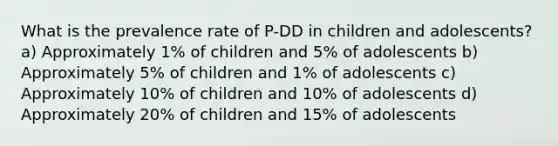 What is the prevalence rate of P-DD in children and adolescents? a) Approximately 1% of children and 5% of adolescents b) Approximately 5% of children and 1% of adolescents c) Approximately 10% of children and 10% of adolescents d) Approximately 20% of children and 15% of adolescents