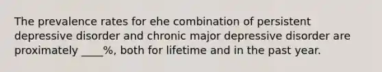 The prevalence rates for ehe combination of persistent depressive disorder and chronic major depressive disorder are proximately ____%, both for lifetime and in the past year.