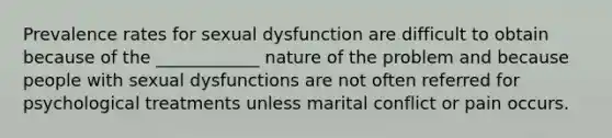 Prevalence rates for sexual dysfunction are difficult to obtain because of the ____________ nature of the problem and because people with sexual dysfunctions are not often referred for psychological treatments unless marital conflict or pain occurs.