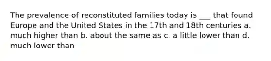 The prevalence of reconstituted families today is ___ that found Europe and the United States in the 17th and 18th centuries a. much higher than b. about the same as c. a little lower than d. much lower than