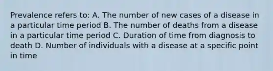 Prevalence refers to: A. The number of new cases of a disease in a particular time period B. The number of deaths from a disease in a particular time period C. Duration of time from diagnosis to death D. Number of individuals with a disease at a specific point in time