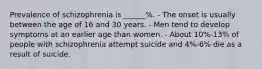 Prevalence of schizophrenia is ______%. - The onset is usually between the age of 16 and 30 years. - Men tend to develop symptoms at an earlier age than women. - About 10%-13% of people with schizophrenia attempt suicide and 4%-6% die as a result of suicide.