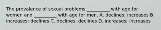 The prevalence of sexual problems __________ with age for women and __________ with age for men. A. declines; increases B. increases; declines C. declines; declines D. increases; increases