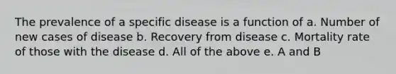 The prevalence of a specific disease is a function of a. Number of new cases of disease b. Recovery from disease c. Mortality rate of those with the disease d. All of the above e. A and B