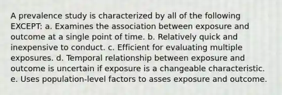 A prevalence study is characterized by all of the following EXCEPT: a. Examines the association between exposure and outcome at a single point of time. b. Relatively quick and inexpensive to conduct. c. Efficient for evaluating multiple exposures. d. Temporal relationship between exposure and outcome is uncertain if exposure is a changeable characteristic. e. Uses population-level factors to asses exposure and outcome.