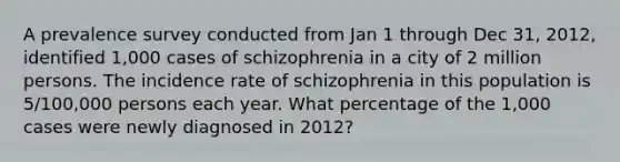 A prevalence survey conducted from Jan 1 through Dec 31, 2012, identified 1,000 cases of schizophrenia in a city of 2 million persons. The incidence rate of schizophrenia in this population is 5/100,000 persons each year. What percentage of the 1,000 cases were newly diagnosed in 2012?