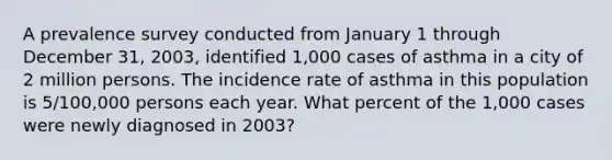 A prevalence survey conducted from January 1 through December 31, 2003, identified 1,000 cases of asthma in a city of 2 million persons. The incidence rate of asthma in this population is 5/100,000 persons each year. What percent of the 1,000 cases were newly diagnosed in 2003?