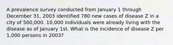 A prevalence survey conducted from January 1 through December 31, 2003 identified 780 new cases of disease Z in a city of 500,000. 10,000 individuals were already living with the disease as of January 1st. What is the incidence of disease Z per 1,000 persons in 2003?