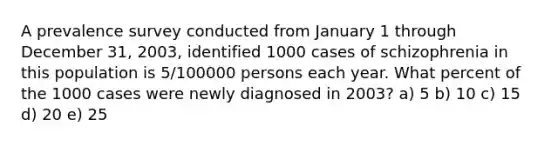 A prevalence survey conducted from January 1 through December 31, 2003, identified 1000 cases of schizophrenia in this population is 5/100000 persons each year. What percent of the 1000 cases were newly diagnosed in 2003? a) 5 b) 10 c) 15 d) 20 e) 25