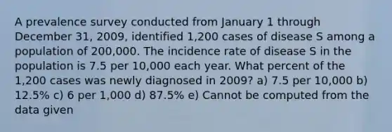 A prevalence survey conducted from January 1 through December 31, 2009, identified 1,200 cases of disease S among a population of 200,000. The incidence rate of disease S in the population is 7.5 per 10,000 each year. What percent of the 1,200 cases was newly diagnosed in 2009? a) 7.5 per 10,000 b) 12.5% c) 6 per 1,000 d) 87.5% e) Cannot be computed from the data given