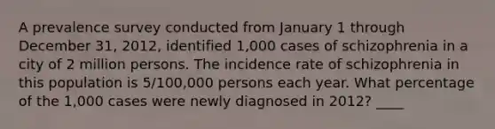 A prevalence survey conducted from January 1 through December 31, 2012, identified 1,000 cases of schizophrenia in a city of 2 million persons. The incidence rate of schizophrenia in this population is 5/100,000 persons each year. What percentage of the 1,000 cases were newly diagnosed in 2012? ____