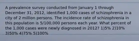 A prevalence survey conducted from January 1 through December 31, 2012, identified 1,000 cases of schizophrenia in a city of 2 million persons. The incidence rate of schizophrenia in this population is 5/100,000 persons each year. What percent of the 1,000 cases were newly diagnosed in 2012? 1)5% 2)10% 3)50% 4)75% 5)100%