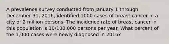 A prevalence survey conducted from January 1 through December 31, 2016, identified 1000 cases of breast cancer in a city of 2 million persons. The incidence rate of breast cancer in this population is 10/100,000 persons per year. What percent of the 1,000 cases were newly diagnosed in 2016?