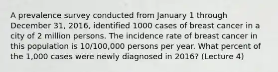 A prevalence survey conducted from January 1 through December 31, 2016, identified 1000 cases of breast cancer in a city of 2 million persons. The incidence rate of breast cancer in this population is 10/100,000 persons per year. What percent of the 1,000 cases were newly diagnosed in 2016? (Lecture 4)