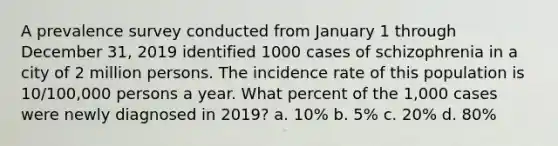 A prevalence survey conducted from January 1 through December 31, 2019 identified 1000 cases of schizophrenia in a city of 2 million persons. The incidence rate of this population is 10/100,000 persons a year. What percent of the 1,000 cases were newly diagnosed in 2019? a. 10% b. 5% c. 20% d. 80%