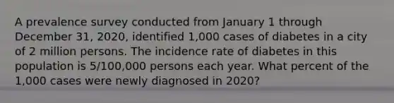 A prevalence survey conducted from January 1 through December 31, 2020, identified 1,000 cases of diabetes in a city of 2 million persons. The incidence rate of diabetes in this population is 5/100,000 persons each year. What percent of the 1,000 cases were newly diagnosed in 2020?