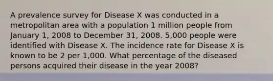 A prevalence survey for Disease X was conducted in a metropolitan area with a population 1 million people from January 1, 2008 to December 31, 2008. 5,000 people were identified with Disease X. The incidence rate for Disease X is known to be 2 per 1,000. What percentage of the diseased persons acquired their disease in the year 2008?