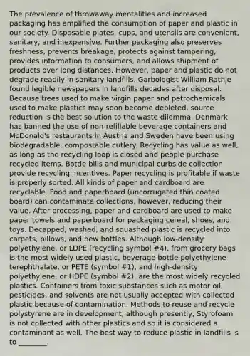 The prevalence of throwaway mentalities and increased packaging has amplified the consumption of paper and plastic in our society. Disposable plates, cups, and utensils are convenient, sanitary, and inexpensive. Further packaging also preserves freshness, prevents breakage, protects against tampering, provides information to consumers, and allows shipment of products over long distances. However, paper and plastic do not degrade readily in sanitary landfills. Garbologist William Rathje found legible newspapers in landfills decades after disposal. Because trees used to make virgin paper and petrochemicals used to make plastics may soon become depleted, source reduction is the best solution to the waste dilemma. Denmark has banned the use of non-refillable beverage containers and McDonald's restaurants in Austria and Sweden have been using biodegradable, compostable cutlery. Recycling has value as well, as long as the recycling loop is closed and people purchase recycled items. Bottle bills and municipal curbside collection provide recycling incentives. Paper recycling is profitable if waste is properly sorted. All kinds of paper and cardboard are recyclable. Food and paperboard (uncorrugated thin coated board) can contaminate collections, however, reducing their value. After processing, paper and cardboard are used to make paper towels and paperboard for packaging cereal, shoes, and toys. Decapped, washed, and squashed plastic is recycled into carpets, pillows, and new bottles. Although low-density polyethylene, or LDPE (recycling symbol #4), from grocery bags is the most widely used plastic, beverage bottle polyethylene terephthalate, or PETE (symbol #1), and high-density polyethylene, or HDPE (symbol #2), are the most widely recycled plastics. Containers from toxic substances such as motor oil, pesticides, and solvents are not usually accepted with collected plastic because of contamination. Methods to reuse and recycle polystyrene are in development, although presently, Styrofoam is not collected with other plastics and so it is considered a contaminant as well. The best way to reduce plastic in landfills is to ________.