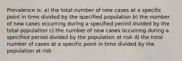 Prevalence is: a) the total number of new cases at a specific point in time divided by the specified population b) the number of new cases occurring during a specified period divided by the total population c) the number of new cases occurring during a specified period divided by the population at risk d) the total number of cases at a specific point in time divided by the population at risk