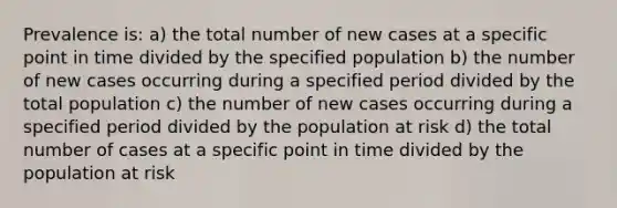 Prevalence is: a) the total number of new cases at a specific point in time divided by the specified population b) the number of new cases occurring during a specified period divided by the total population c) the number of new cases occurring during a specified period divided by the population at risk d) the total number of cases at a specific point in time divided by the population at risk