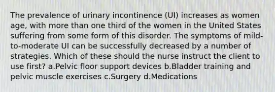 The prevalence of urinary incontinence (UI) increases as women age, with more than one third of the women in the United States suffering from some form of this disorder. The symptoms of mild-to-moderate UI can be successfully decreased by a number of strategies. Which of these should the nurse instruct the client to use first? a.Pelvic floor support devices b.Bladder training and pelvic muscle exercises c.Surgery d.Medications