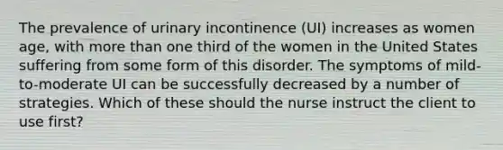 The prevalence of urinary incontinence (UI) increases as women age, with more than one third of the women in the United States suffering from some form of this disorder. The symptoms of mild-to-moderate UI can be successfully decreased by a number of strategies. Which of these should the nurse instruct the client to use first?