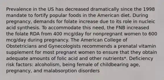 Prevalence in the US has decreased dramatically since the 1998 mandate to fortify popular foods in the American diet. During pregnancy, demands for folate increase due to its role in nucleic acid synthesis. To accommodate this need, the FNB increased the folate RDA from 400 mcg/day for nonpregnant women to 600 mcg/day during pregnancy. The American College of Obstetricians and Gynecologists recommends a prenatal vitamin supplement for most pregnant women to ensure that they obtain adequate amounts of folic acid and other nutrients*. Deficiency risk factors: alcoholism, being female of childbearing age, pregnancy, and malabsorption disorders