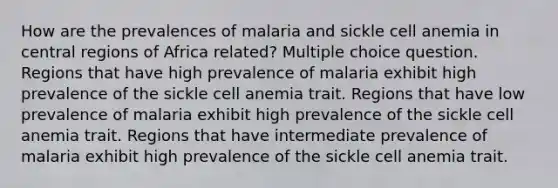 How are the prevalences of malaria and sickle cell anemia in central regions of Africa related? Multiple choice question. Regions that have high prevalence of malaria exhibit high prevalence of the sickle cell anemia trait. Regions that have low prevalence of malaria exhibit high prevalence of the sickle cell anemia trait. Regions that have intermediate prevalence of malaria exhibit high prevalence of the sickle cell anemia trait.