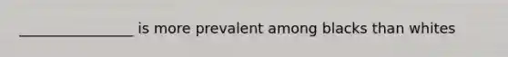 ________________ is more prevalent among blacks than whites