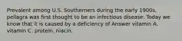 Prevalent among U.S. Southerners during the early 1900s, pellagra was first thought to be an infectious disease. Today we know that it is caused by a deficiency of Answer vitamin A. vitamin C. protein. niacin.